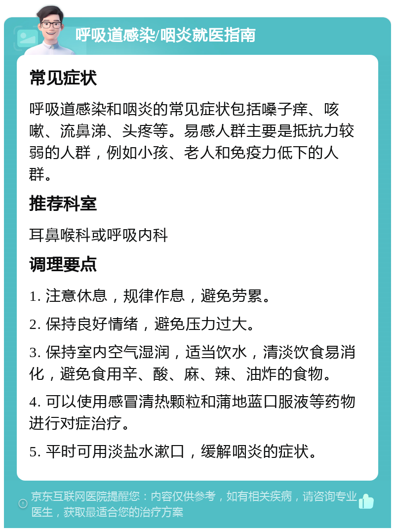 呼吸道感染/咽炎就医指南 常见症状 呼吸道感染和咽炎的常见症状包括嗓子痒、咳嗽、流鼻涕、头疼等。易感人群主要是抵抗力较弱的人群，例如小孩、老人和免疫力低下的人群。 推荐科室 耳鼻喉科或呼吸内科 调理要点 1. 注意休息，规律作息，避免劳累。 2. 保持良好情绪，避免压力过大。 3. 保持室内空气湿润，适当饮水，清淡饮食易消化，避免食用辛、酸、麻、辣、油炸的食物。 4. 可以使用感冒清热颗粒和蒲地蓝口服液等药物进行对症治疗。 5. 平时可用淡盐水漱口，缓解咽炎的症状。