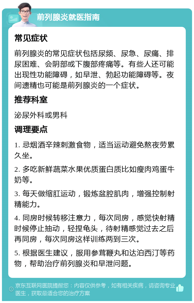 前列腺炎就医指南 常见症状 前列腺炎的常见症状包括尿频、尿急、尿痛、排尿困难、会阴部或下腹部疼痛等。有些人还可能出现性功能障碍，如早泄、勃起功能障碍等。夜间遗精也可能是前列腺炎的一个症状。 推荐科室 泌尿外科或男科 调理要点 1. 忌烟酒辛辣刺激食物，适当运动避免熬夜劳累久坐。 2. 多吃新鲜蔬菜水果优质蛋白质比如瘦肉鸡蛋牛奶等。 3. 每天做缩肛运动，锻炼盆腔肌肉，增强控制射精能力。 4. 同房时候转移注意力，每次同房，感觉快射精时候停止抽动，轻捏龟头，待射精感觉过去之后再同房，每次同房这样训练两到三次。 5. 根据医生建议，服用参茸鞭丸和达泊西汀等药物，帮助治疗前列腺炎和早泄问题。