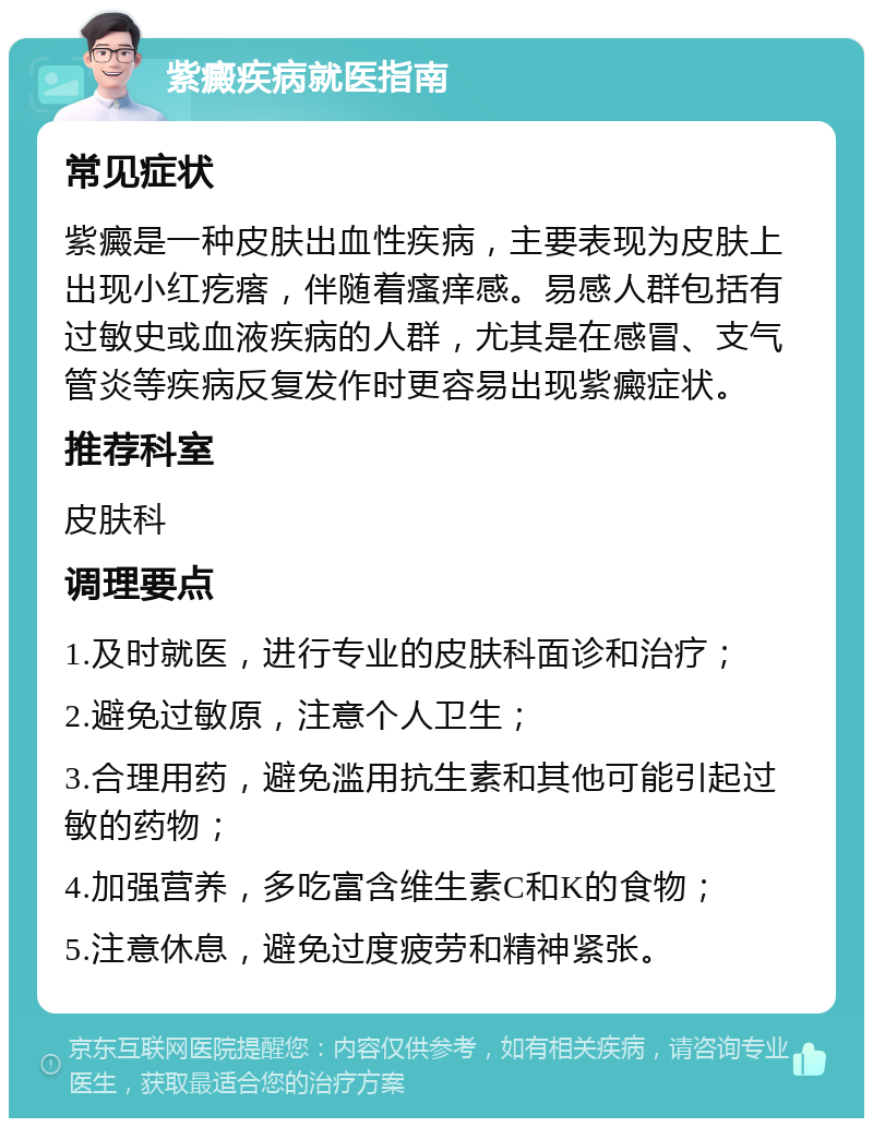 紫癜疾病就医指南 常见症状 紫癜是一种皮肤出血性疾病，主要表现为皮肤上出现小红疙瘩，伴随着瘙痒感。易感人群包括有过敏史或血液疾病的人群，尤其是在感冒、支气管炎等疾病反复发作时更容易出现紫癜症状。 推荐科室 皮肤科 调理要点 1.及时就医，进行专业的皮肤科面诊和治疗； 2.避免过敏原，注意个人卫生； 3.合理用药，避免滥用抗生素和其他可能引起过敏的药物； 4.加强营养，多吃富含维生素C和K的食物； 5.注意休息，避免过度疲劳和精神紧张。