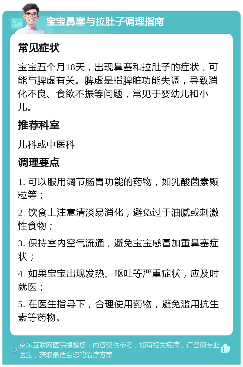 宝宝鼻塞与拉肚子调理指南 常见症状 宝宝五个月18天，出现鼻塞和拉肚子的症状，可能与脾虚有关。脾虚是指脾脏功能失调，导致消化不良、食欲不振等问题，常见于婴幼儿和小儿。 推荐科室 儿科或中医科 调理要点 1. 可以服用调节肠胃功能的药物，如乳酸菌素颗粒等； 2. 饮食上注意清淡易消化，避免过于油腻或刺激性食物； 3. 保持室内空气流通，避免宝宝感冒加重鼻塞症状； 4. 如果宝宝出现发热、呕吐等严重症状，应及时就医； 5. 在医生指导下，合理使用药物，避免滥用抗生素等药物。