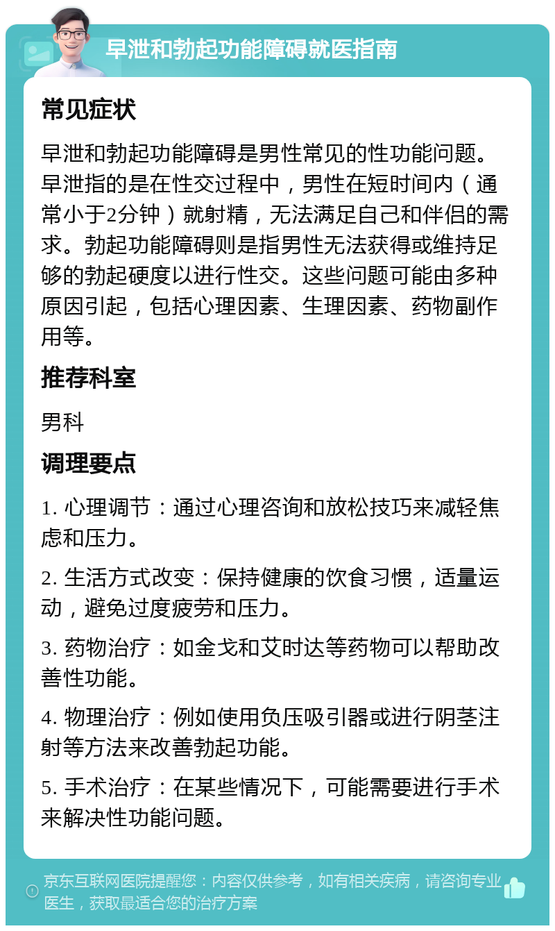 早泄和勃起功能障碍就医指南 常见症状 早泄和勃起功能障碍是男性常见的性功能问题。早泄指的是在性交过程中，男性在短时间内（通常小于2分钟）就射精，无法满足自己和伴侣的需求。勃起功能障碍则是指男性无法获得或维持足够的勃起硬度以进行性交。这些问题可能由多种原因引起，包括心理因素、生理因素、药物副作用等。 推荐科室 男科 调理要点 1. 心理调节：通过心理咨询和放松技巧来减轻焦虑和压力。 2. 生活方式改变：保持健康的饮食习惯，适量运动，避免过度疲劳和压力。 3. 药物治疗：如金戈和艾时达等药物可以帮助改善性功能。 4. 物理治疗：例如使用负压吸引器或进行阴茎注射等方法来改善勃起功能。 5. 手术治疗：在某些情况下，可能需要进行手术来解决性功能问题。