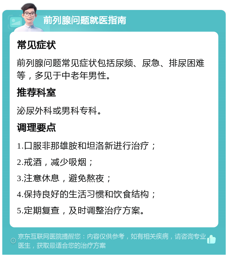 前列腺问题就医指南 常见症状 前列腺问题常见症状包括尿频、尿急、排尿困难等，多见于中老年男性。 推荐科室 泌尿外科或男科专科。 调理要点 1.口服非那雄胺和坦洛新进行治疗； 2.戒酒，减少吸烟； 3.注意休息，避免熬夜； 4.保持良好的生活习惯和饮食结构； 5.定期复查，及时调整治疗方案。