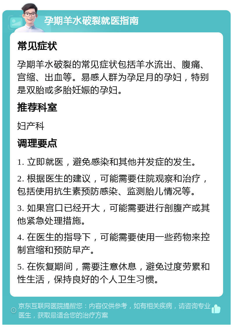 孕期羊水破裂就医指南 常见症状 孕期羊水破裂的常见症状包括羊水流出、腹痛、宫缩、出血等。易感人群为孕足月的孕妇，特别是双胎或多胎妊娠的孕妇。 推荐科室 妇产科 调理要点 1. 立即就医，避免感染和其他并发症的发生。 2. 根据医生的建议，可能需要住院观察和治疗，包括使用抗生素预防感染、监测胎儿情况等。 3. 如果宫口已经开大，可能需要进行剖腹产或其他紧急处理措施。 4. 在医生的指导下，可能需要使用一些药物来控制宫缩和预防早产。 5. 在恢复期间，需要注意休息，避免过度劳累和性生活，保持良好的个人卫生习惯。