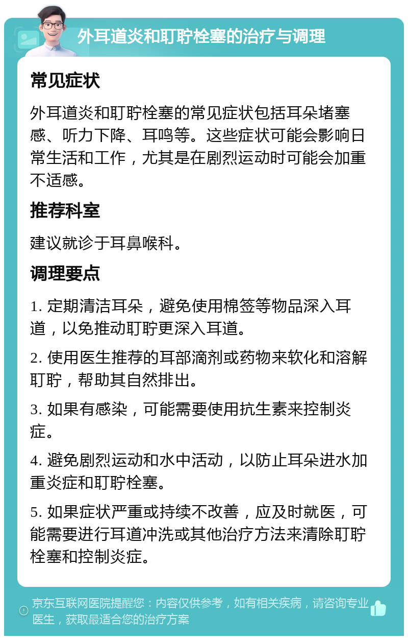 外耳道炎和耵聍栓塞的治疗与调理 常见症状 外耳道炎和耵聍栓塞的常见症状包括耳朵堵塞感、听力下降、耳鸣等。这些症状可能会影响日常生活和工作，尤其是在剧烈运动时可能会加重不适感。 推荐科室 建议就诊于耳鼻喉科。 调理要点 1. 定期清洁耳朵，避免使用棉签等物品深入耳道，以免推动耵聍更深入耳道。 2. 使用医生推荐的耳部滴剂或药物来软化和溶解耵聍，帮助其自然排出。 3. 如果有感染，可能需要使用抗生素来控制炎症。 4. 避免剧烈运动和水中活动，以防止耳朵进水加重炎症和耵聍栓塞。 5. 如果症状严重或持续不改善，应及时就医，可能需要进行耳道冲洗或其他治疗方法来清除耵聍栓塞和控制炎症。