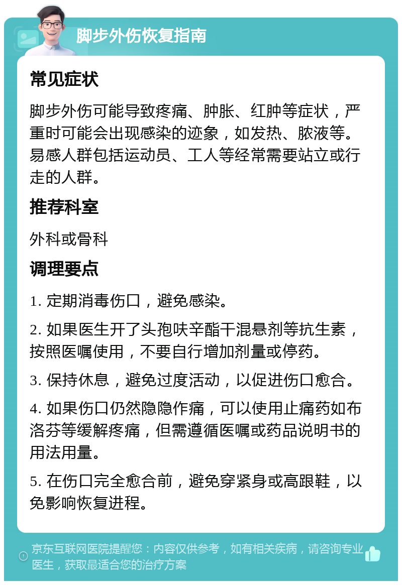 脚步外伤恢复指南 常见症状 脚步外伤可能导致疼痛、肿胀、红肿等症状，严重时可能会出现感染的迹象，如发热、脓液等。易感人群包括运动员、工人等经常需要站立或行走的人群。 推荐科室 外科或骨科 调理要点 1. 定期消毒伤口，避免感染。 2. 如果医生开了头孢呋辛酯干混悬剂等抗生素，按照医嘱使用，不要自行增加剂量或停药。 3. 保持休息，避免过度活动，以促进伤口愈合。 4. 如果伤口仍然隐隐作痛，可以使用止痛药如布洛芬等缓解疼痛，但需遵循医嘱或药品说明书的用法用量。 5. 在伤口完全愈合前，避免穿紧身或高跟鞋，以免影响恢复进程。