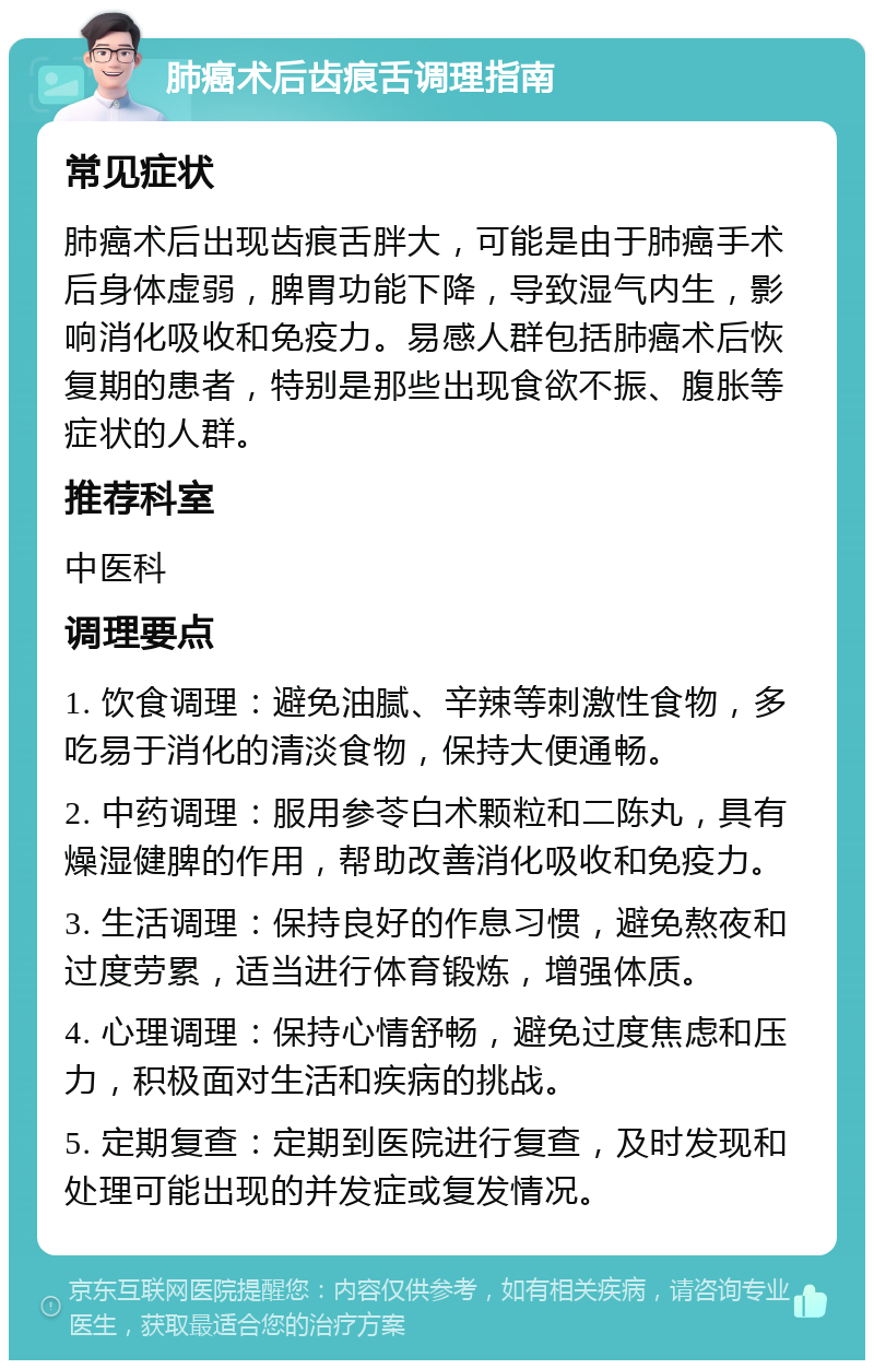 肺癌术后齿痕舌调理指南 常见症状 肺癌术后出现齿痕舌胖大，可能是由于肺癌手术后身体虚弱，脾胃功能下降，导致湿气内生，影响消化吸收和免疫力。易感人群包括肺癌术后恢复期的患者，特别是那些出现食欲不振、腹胀等症状的人群。 推荐科室 中医科 调理要点 1. 饮食调理：避免油腻、辛辣等刺激性食物，多吃易于消化的清淡食物，保持大便通畅。 2. 中药调理：服用参苓白术颗粒和二陈丸，具有燥湿健脾的作用，帮助改善消化吸收和免疫力。 3. 生活调理：保持良好的作息习惯，避免熬夜和过度劳累，适当进行体育锻炼，增强体质。 4. 心理调理：保持心情舒畅，避免过度焦虑和压力，积极面对生活和疾病的挑战。 5. 定期复查：定期到医院进行复查，及时发现和处理可能出现的并发症或复发情况。