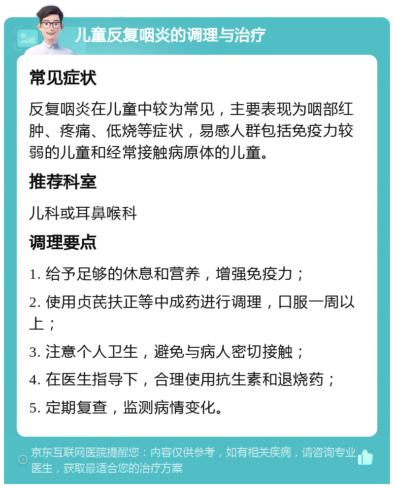 儿童反复咽炎的调理与治疗 常见症状 反复咽炎在儿童中较为常见，主要表现为咽部红肿、疼痛、低烧等症状，易感人群包括免疫力较弱的儿童和经常接触病原体的儿童。 推荐科室 儿科或耳鼻喉科 调理要点 1. 给予足够的休息和营养，增强免疫力； 2. 使用贞芪扶正等中成药进行调理，口服一周以上； 3. 注意个人卫生，避免与病人密切接触； 4. 在医生指导下，合理使用抗生素和退烧药； 5. 定期复查，监测病情变化。