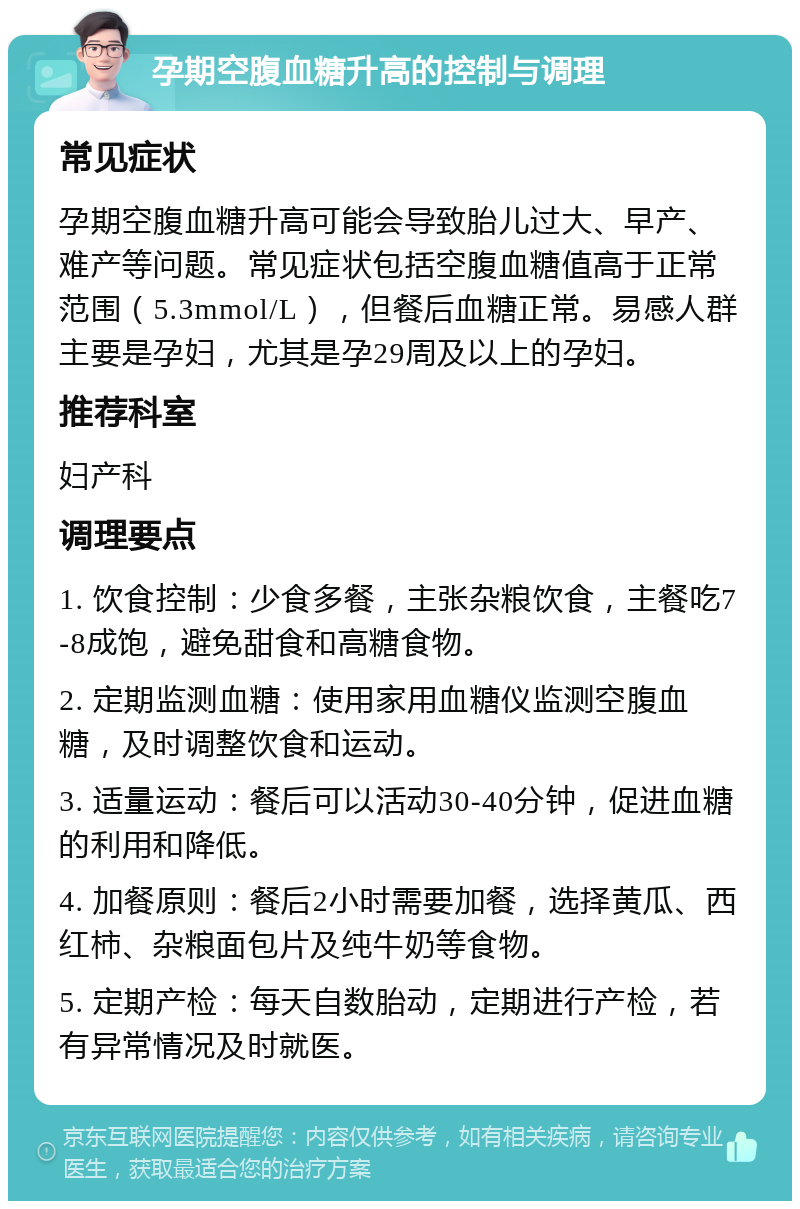 孕期空腹血糖升高的控制与调理 常见症状 孕期空腹血糖升高可能会导致胎儿过大、早产、难产等问题。常见症状包括空腹血糖值高于正常范围（5.3mmol/L），但餐后血糖正常。易感人群主要是孕妇，尤其是孕29周及以上的孕妇。 推荐科室 妇产科 调理要点 1. 饮食控制：少食多餐，主张杂粮饮食，主餐吃7-8成饱，避免甜食和高糖食物。 2. 定期监测血糖：使用家用血糖仪监测空腹血糖，及时调整饮食和运动。 3. 适量运动：餐后可以活动30-40分钟，促进血糖的利用和降低。 4. 加餐原则：餐后2小时需要加餐，选择黄瓜、西红柿、杂粮面包片及纯牛奶等食物。 5. 定期产检：每天自数胎动，定期进行产检，若有异常情况及时就医。