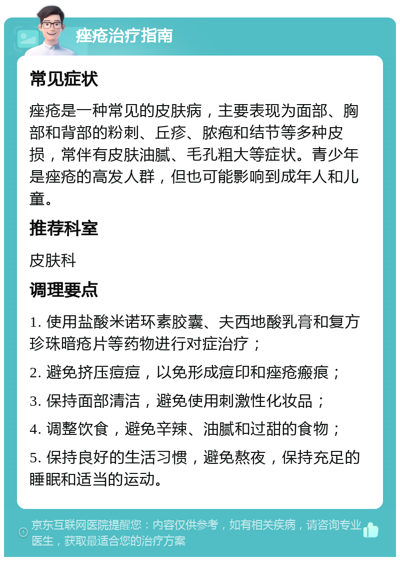 痤疮治疗指南 常见症状 痤疮是一种常见的皮肤病，主要表现为面部、胸部和背部的粉刺、丘疹、脓疱和结节等多种皮损，常伴有皮肤油腻、毛孔粗大等症状。青少年是痤疮的高发人群，但也可能影响到成年人和儿童。 推荐科室 皮肤科 调理要点 1. 使用盐酸米诺环素胶囊、夫西地酸乳膏和复方珍珠暗疮片等药物进行对症治疗； 2. 避免挤压痘痘，以免形成痘印和痤疮瘢痕； 3. 保持面部清洁，避免使用刺激性化妆品； 4. 调整饮食，避免辛辣、油腻和过甜的食物； 5. 保持良好的生活习惯，避免熬夜，保持充足的睡眠和适当的运动。