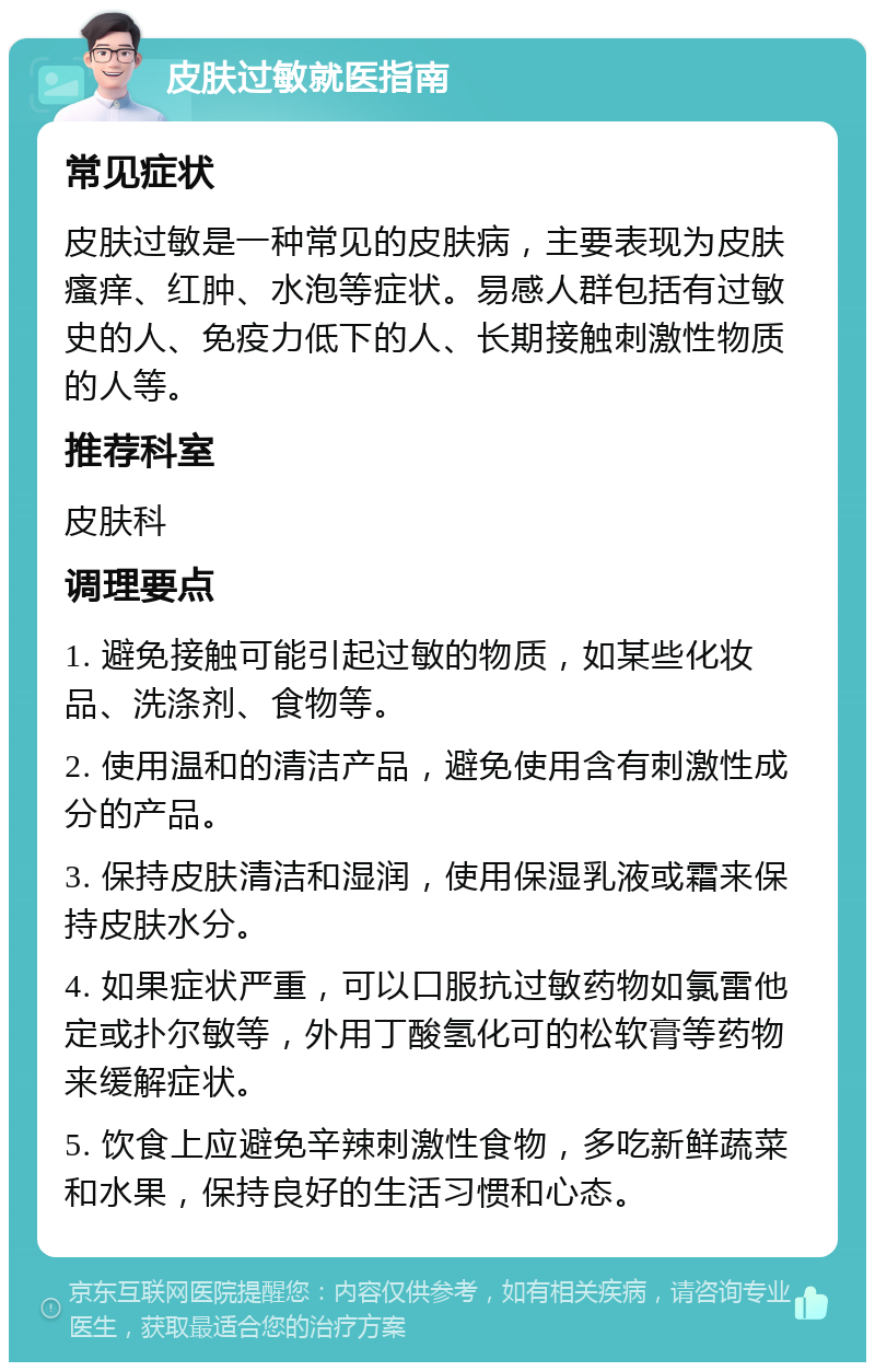 皮肤过敏就医指南 常见症状 皮肤过敏是一种常见的皮肤病，主要表现为皮肤瘙痒、红肿、水泡等症状。易感人群包括有过敏史的人、免疫力低下的人、长期接触刺激性物质的人等。 推荐科室 皮肤科 调理要点 1. 避免接触可能引起过敏的物质，如某些化妆品、洗涤剂、食物等。 2. 使用温和的清洁产品，避免使用含有刺激性成分的产品。 3. 保持皮肤清洁和湿润，使用保湿乳液或霜来保持皮肤水分。 4. 如果症状严重，可以口服抗过敏药物如氯雷他定或扑尔敏等，外用丁酸氢化可的松软膏等药物来缓解症状。 5. 饮食上应避免辛辣刺激性食物，多吃新鲜蔬菜和水果，保持良好的生活习惯和心态。