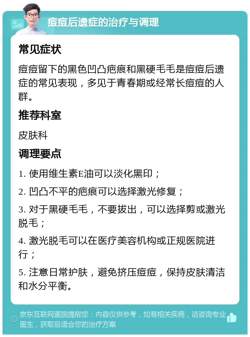 痘痘后遗症的治疗与调理 常见症状 痘痘留下的黑色凹凸疤痕和黑硬毛毛是痘痘后遗症的常见表现，多见于青春期或经常长痘痘的人群。 推荐科室 皮肤科 调理要点 1. 使用维生素E油可以淡化黑印； 2. 凹凸不平的疤痕可以选择激光修复； 3. 对于黑硬毛毛，不要拔出，可以选择剪或激光脱毛； 4. 激光脱毛可以在医疗美容机构或正规医院进行； 5. 注意日常护肤，避免挤压痘痘，保持皮肤清洁和水分平衡。