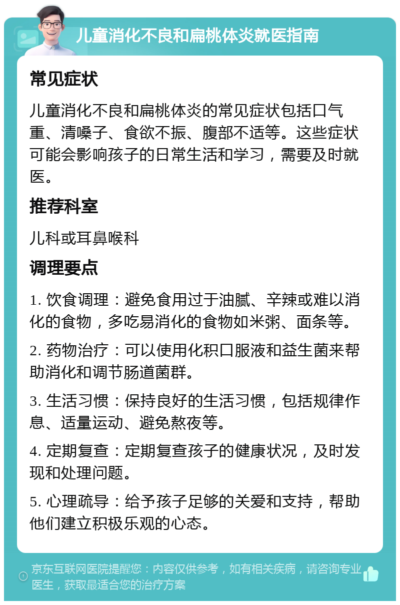 儿童消化不良和扁桃体炎就医指南 常见症状 儿童消化不良和扁桃体炎的常见症状包括口气重、清嗓子、食欲不振、腹部不适等。这些症状可能会影响孩子的日常生活和学习，需要及时就医。 推荐科室 儿科或耳鼻喉科 调理要点 1. 饮食调理：避免食用过于油腻、辛辣或难以消化的食物，多吃易消化的食物如米粥、面条等。 2. 药物治疗：可以使用化积口服液和益生菌来帮助消化和调节肠道菌群。 3. 生活习惯：保持良好的生活习惯，包括规律作息、适量运动、避免熬夜等。 4. 定期复查：定期复查孩子的健康状况，及时发现和处理问题。 5. 心理疏导：给予孩子足够的关爱和支持，帮助他们建立积极乐观的心态。