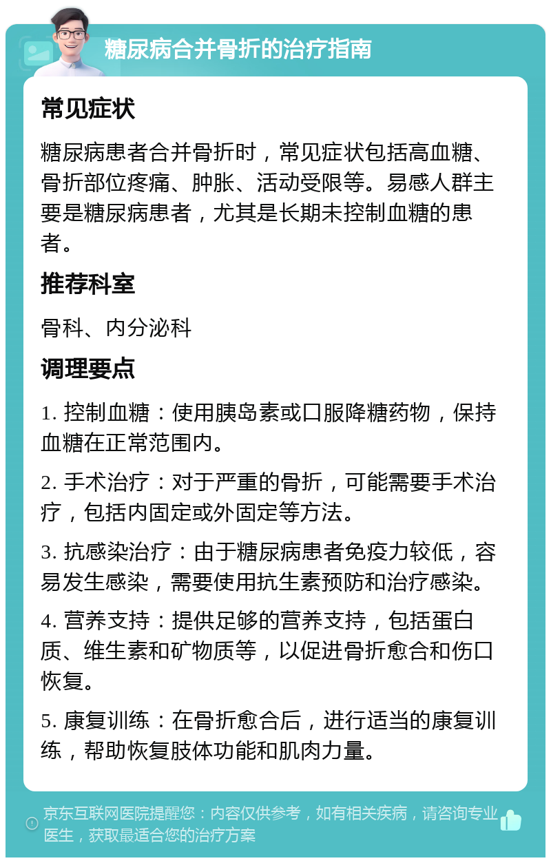 糖尿病合并骨折的治疗指南 常见症状 糖尿病患者合并骨折时，常见症状包括高血糖、骨折部位疼痛、肿胀、活动受限等。易感人群主要是糖尿病患者，尤其是长期未控制血糖的患者。 推荐科室 骨科、内分泌科 调理要点 1. 控制血糖：使用胰岛素或口服降糖药物，保持血糖在正常范围内。 2. 手术治疗：对于严重的骨折，可能需要手术治疗，包括内固定或外固定等方法。 3. 抗感染治疗：由于糖尿病患者免疫力较低，容易发生感染，需要使用抗生素预防和治疗感染。 4. 营养支持：提供足够的营养支持，包括蛋白质、维生素和矿物质等，以促进骨折愈合和伤口恢复。 5. 康复训练：在骨折愈合后，进行适当的康复训练，帮助恢复肢体功能和肌肉力量。