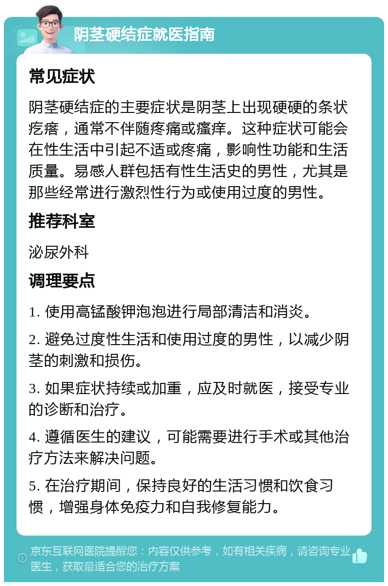 阴茎硬结症就医指南 常见症状 阴茎硬结症的主要症状是阴茎上出现硬硬的条状疙瘩，通常不伴随疼痛或瘙痒。这种症状可能会在性生活中引起不适或疼痛，影响性功能和生活质量。易感人群包括有性生活史的男性，尤其是那些经常进行激烈性行为或使用过度的男性。 推荐科室 泌尿外科 调理要点 1. 使用高锰酸钾泡泡进行局部清洁和消炎。 2. 避免过度性生活和使用过度的男性，以减少阴茎的刺激和损伤。 3. 如果症状持续或加重，应及时就医，接受专业的诊断和治疗。 4. 遵循医生的建议，可能需要进行手术或其他治疗方法来解决问题。 5. 在治疗期间，保持良好的生活习惯和饮食习惯，增强身体免疫力和自我修复能力。