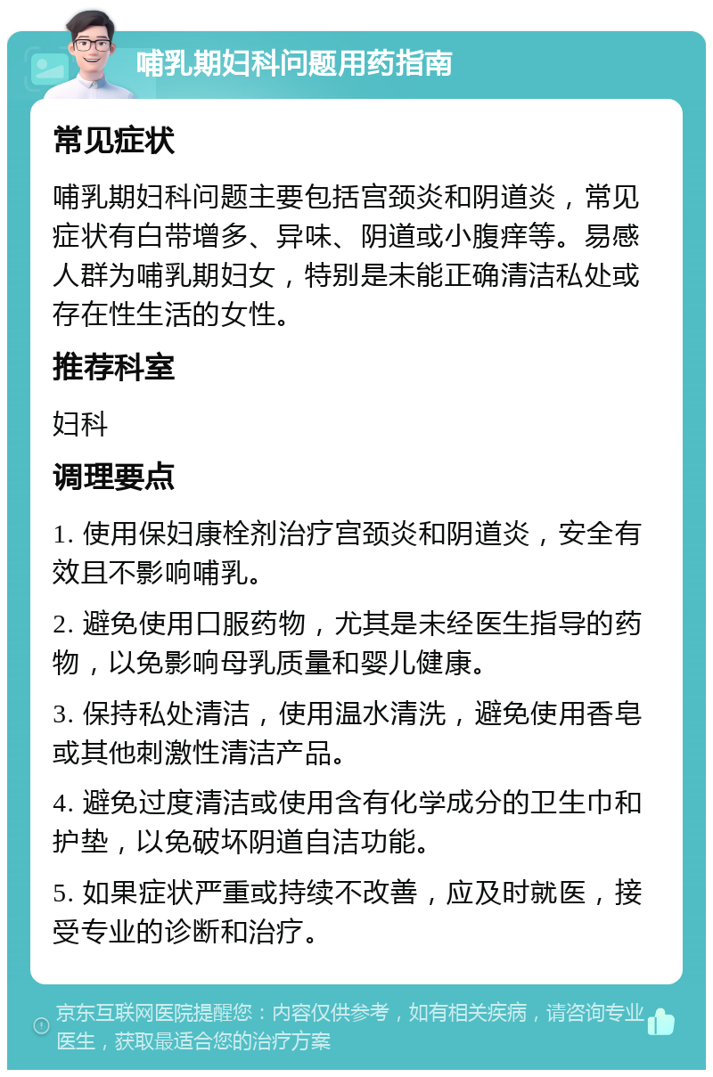 哺乳期妇科问题用药指南 常见症状 哺乳期妇科问题主要包括宫颈炎和阴道炎，常见症状有白带增多、异味、阴道或小腹痒等。易感人群为哺乳期妇女，特别是未能正确清洁私处或存在性生活的女性。 推荐科室 妇科 调理要点 1. 使用保妇康栓剂治疗宫颈炎和阴道炎，安全有效且不影响哺乳。 2. 避免使用口服药物，尤其是未经医生指导的药物，以免影响母乳质量和婴儿健康。 3. 保持私处清洁，使用温水清洗，避免使用香皂或其他刺激性清洁产品。 4. 避免过度清洁或使用含有化学成分的卫生巾和护垫，以免破坏阴道自洁功能。 5. 如果症状严重或持续不改善，应及时就医，接受专业的诊断和治疗。