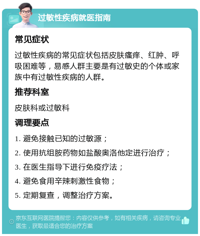 过敏性疾病就医指南 常见症状 过敏性疾病的常见症状包括皮肤瘙痒、红肿、呼吸困难等，易感人群主要是有过敏史的个体或家族中有过敏性疾病的人群。 推荐科室 皮肤科或过敏科 调理要点 1. 避免接触已知的过敏源； 2. 使用抗组胺药物如盐酸奥洛他定进行治疗； 3. 在医生指导下进行免疫疗法； 4. 避免食用辛辣刺激性食物； 5. 定期复查，调整治疗方案。