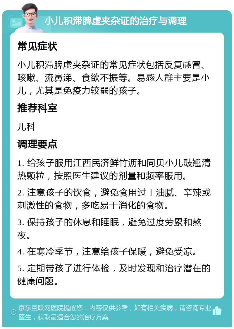 小儿积滞脾虚夹杂证的治疗与调理 常见症状 小儿积滞脾虚夹杂证的常见症状包括反复感冒、咳嗽、流鼻涕、食欲不振等。易感人群主要是小儿，尤其是免疫力较弱的孩子。 推荐科室 儿科 调理要点 1. 给孩子服用江西民济鲜竹沥和同贝小儿豉翘清热颗粒，按照医生建议的剂量和频率服用。 2. 注意孩子的饮食，避免食用过于油腻、辛辣或刺激性的食物，多吃易于消化的食物。 3. 保持孩子的休息和睡眠，避免过度劳累和熬夜。 4. 在寒冷季节，注意给孩子保暖，避免受凉。 5. 定期带孩子进行体检，及时发现和治疗潜在的健康问题。