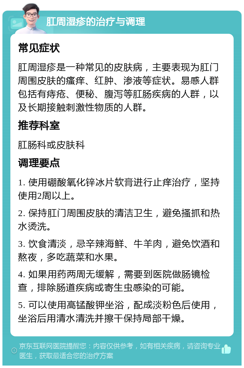 肛周湿疹的治疗与调理 常见症状 肛周湿疹是一种常见的皮肤病，主要表现为肛门周围皮肤的瘙痒、红肿、渗液等症状。易感人群包括有痔疮、便秘、腹泻等肛肠疾病的人群，以及长期接触刺激性物质的人群。 推荐科室 肛肠科或皮肤科 调理要点 1. 使用硼酸氧化锌冰片软膏进行止痒治疗，坚持使用2周以上。 2. 保持肛门周围皮肤的清洁卫生，避免搔抓和热水烫洗。 3. 饮食清淡，忌辛辣海鲜、牛羊肉，避免饮酒和熬夜，多吃蔬菜和水果。 4. 如果用药两周无缓解，需要到医院做肠镜检查，排除肠道疾病或寄生虫感染的可能。 5. 可以使用高锰酸钾坐浴，配成淡粉色后使用，坐浴后用清水清洗并擦干保持局部干燥。