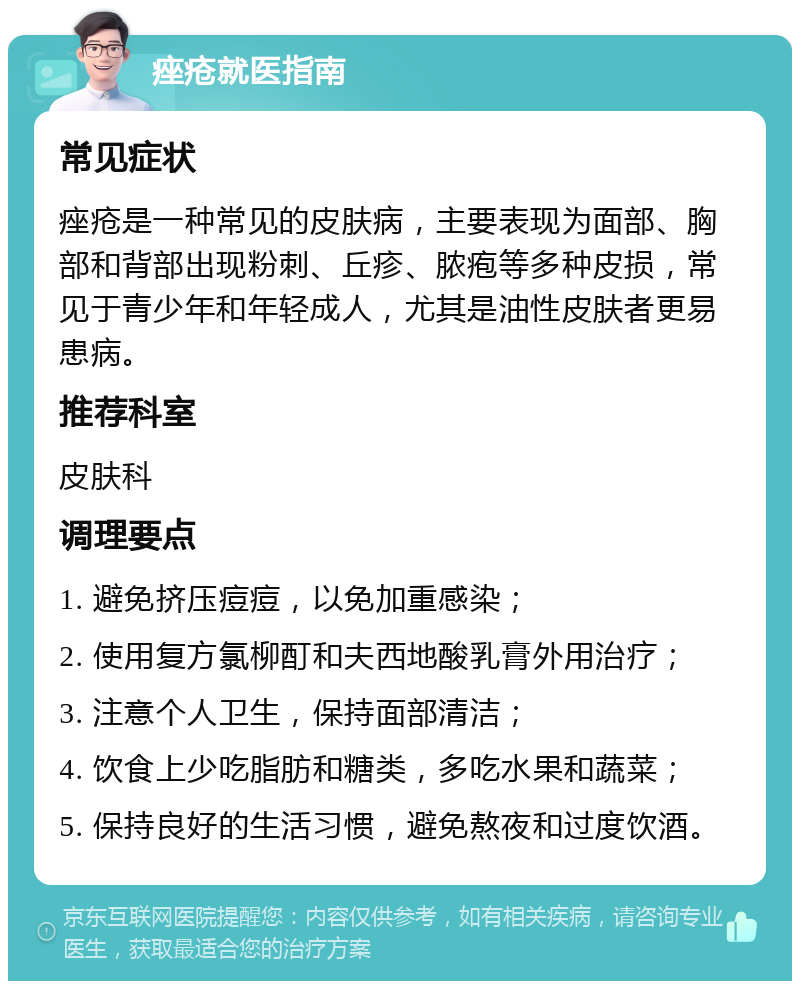 痤疮就医指南 常见症状 痤疮是一种常见的皮肤病，主要表现为面部、胸部和背部出现粉刺、丘疹、脓疱等多种皮损，常见于青少年和年轻成人，尤其是油性皮肤者更易患病。 推荐科室 皮肤科 调理要点 1. 避免挤压痘痘，以免加重感染； 2. 使用复方氯柳酊和夫西地酸乳膏外用治疗； 3. 注意个人卫生，保持面部清洁； 4. 饮食上少吃脂肪和糖类，多吃水果和蔬菜； 5. 保持良好的生活习惯，避免熬夜和过度饮酒。