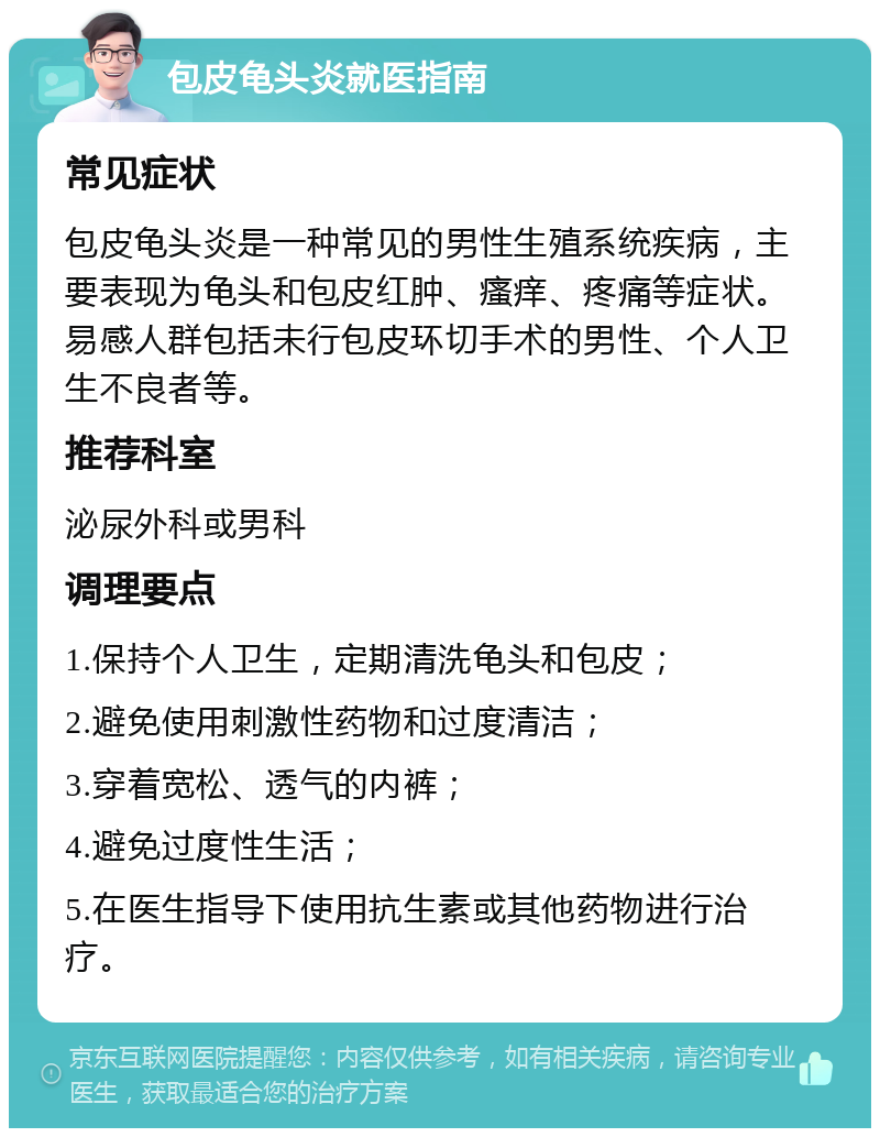 包皮龟头炎就医指南 常见症状 包皮龟头炎是一种常见的男性生殖系统疾病，主要表现为龟头和包皮红肿、瘙痒、疼痛等症状。易感人群包括未行包皮环切手术的男性、个人卫生不良者等。 推荐科室 泌尿外科或男科 调理要点 1.保持个人卫生，定期清洗龟头和包皮； 2.避免使用刺激性药物和过度清洁； 3.穿着宽松、透气的内裤； 4.避免过度性生活； 5.在医生指导下使用抗生素或其他药物进行治疗。