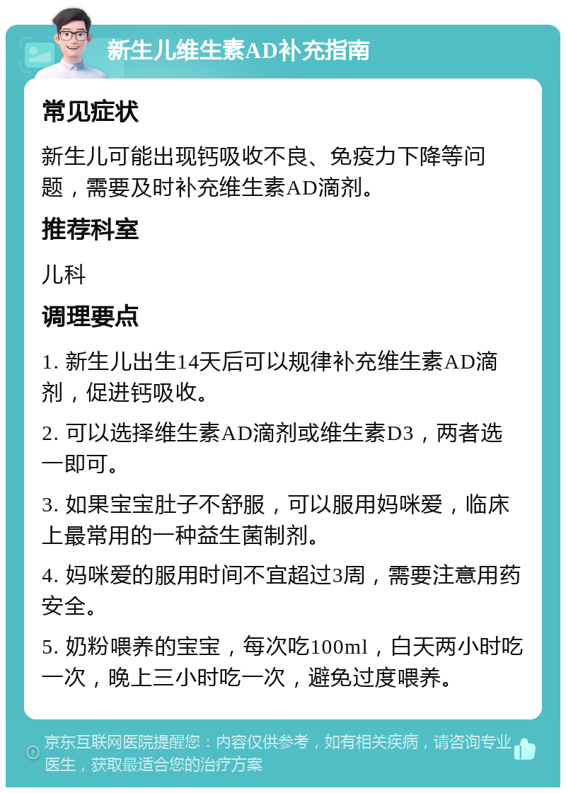 新生儿维生素AD补充指南 常见症状 新生儿可能出现钙吸收不良、免疫力下降等问题，需要及时补充维生素AD滴剂。 推荐科室 儿科 调理要点 1. 新生儿出生14天后可以规律补充维生素AD滴剂，促进钙吸收。 2. 可以选择维生素AD滴剂或维生素D3，两者选一即可。 3. 如果宝宝肚子不舒服，可以服用妈咪爱，临床上最常用的一种益生菌制剂。 4. 妈咪爱的服用时间不宜超过3周，需要注意用药安全。 5. 奶粉喂养的宝宝，每次吃100ml，白天两小时吃一次，晚上三小时吃一次，避免过度喂养。