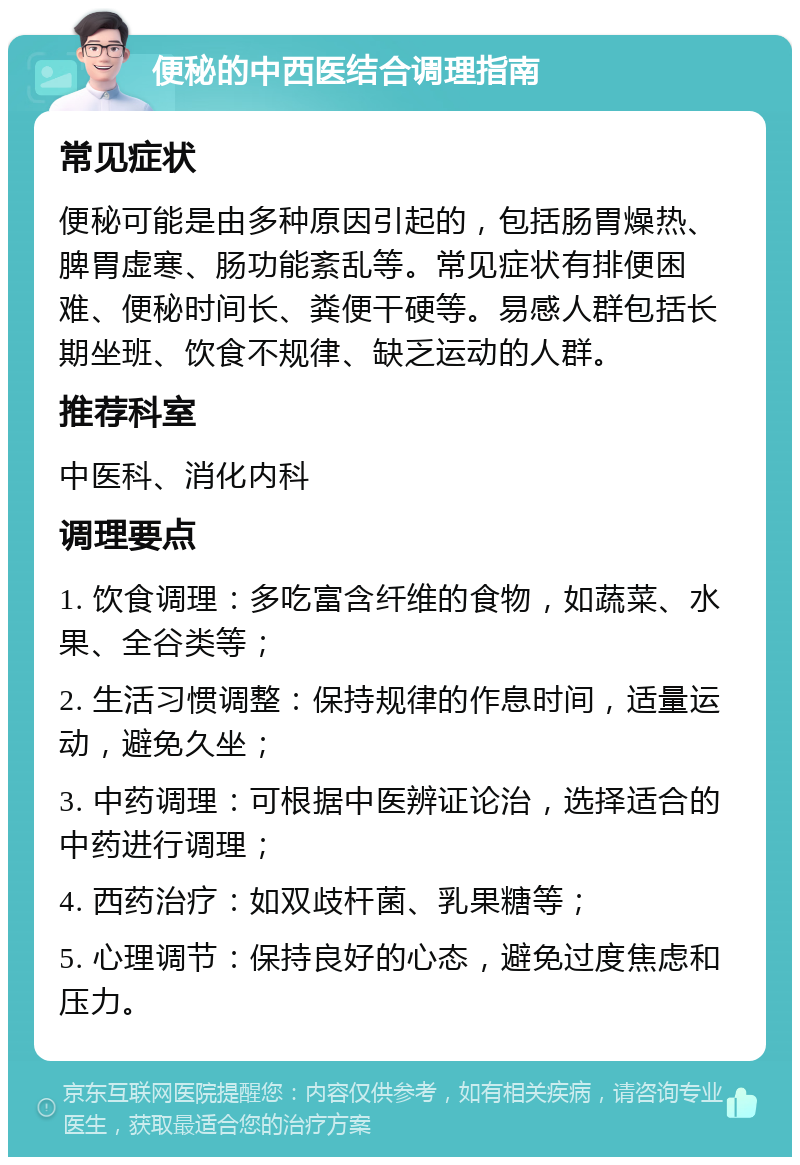 便秘的中西医结合调理指南 常见症状 便秘可能是由多种原因引起的，包括肠胃燥热、脾胃虚寒、肠功能紊乱等。常见症状有排便困难、便秘时间长、粪便干硬等。易感人群包括长期坐班、饮食不规律、缺乏运动的人群。 推荐科室 中医科、消化内科 调理要点 1. 饮食调理：多吃富含纤维的食物，如蔬菜、水果、全谷类等； 2. 生活习惯调整：保持规律的作息时间，适量运动，避免久坐； 3. 中药调理：可根据中医辨证论治，选择适合的中药进行调理； 4. 西药治疗：如双歧杆菌、乳果糖等； 5. 心理调节：保持良好的心态，避免过度焦虑和压力。