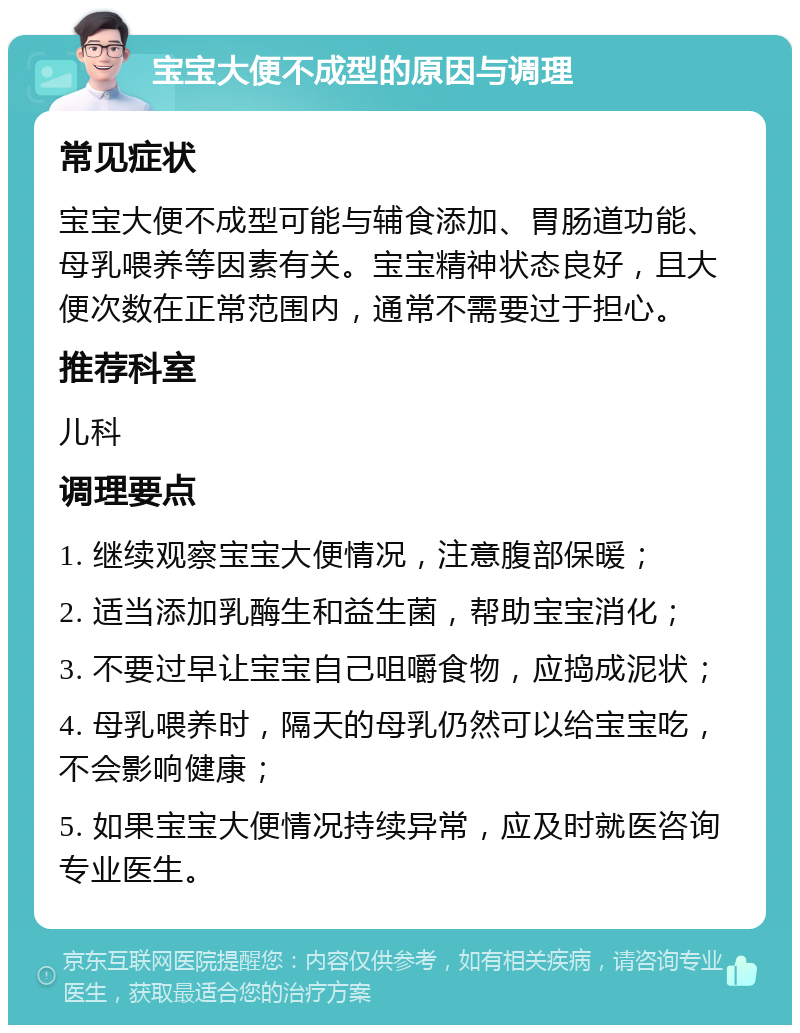 宝宝大便不成型的原因与调理 常见症状 宝宝大便不成型可能与辅食添加、胃肠道功能、母乳喂养等因素有关。宝宝精神状态良好，且大便次数在正常范围内，通常不需要过于担心。 推荐科室 儿科 调理要点 1. 继续观察宝宝大便情况，注意腹部保暖； 2. 适当添加乳酶生和益生菌，帮助宝宝消化； 3. 不要过早让宝宝自己咀嚼食物，应捣成泥状； 4. 母乳喂养时，隔天的母乳仍然可以给宝宝吃，不会影响健康； 5. 如果宝宝大便情况持续异常，应及时就医咨询专业医生。