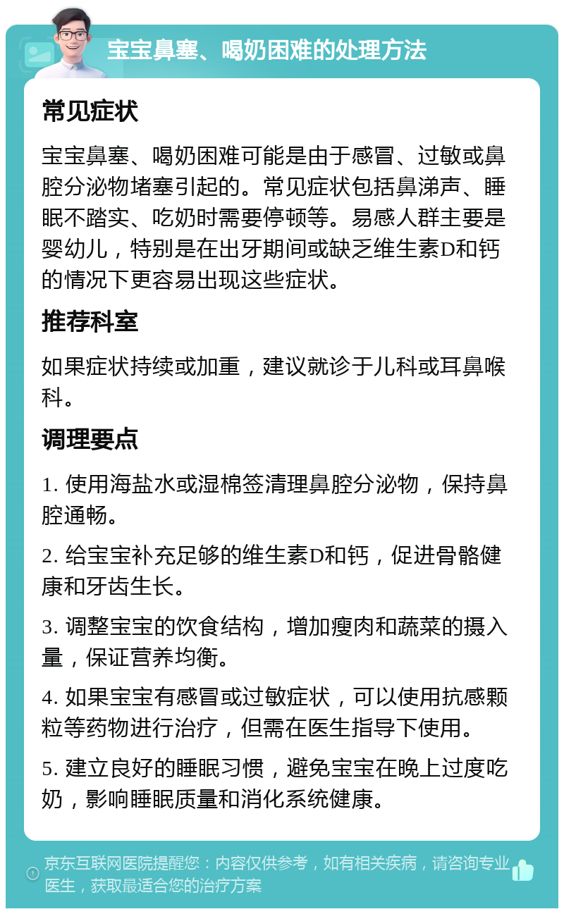 宝宝鼻塞、喝奶困难的处理方法 常见症状 宝宝鼻塞、喝奶困难可能是由于感冒、过敏或鼻腔分泌物堵塞引起的。常见症状包括鼻涕声、睡眠不踏实、吃奶时需要停顿等。易感人群主要是婴幼儿，特别是在出牙期间或缺乏维生素D和钙的情况下更容易出现这些症状。 推荐科室 如果症状持续或加重，建议就诊于儿科或耳鼻喉科。 调理要点 1. 使用海盐水或湿棉签清理鼻腔分泌物，保持鼻腔通畅。 2. 给宝宝补充足够的维生素D和钙，促进骨骼健康和牙齿生长。 3. 调整宝宝的饮食结构，增加瘦肉和蔬菜的摄入量，保证营养均衡。 4. 如果宝宝有感冒或过敏症状，可以使用抗感颗粒等药物进行治疗，但需在医生指导下使用。 5. 建立良好的睡眠习惯，避免宝宝在晚上过度吃奶，影响睡眠质量和消化系统健康。