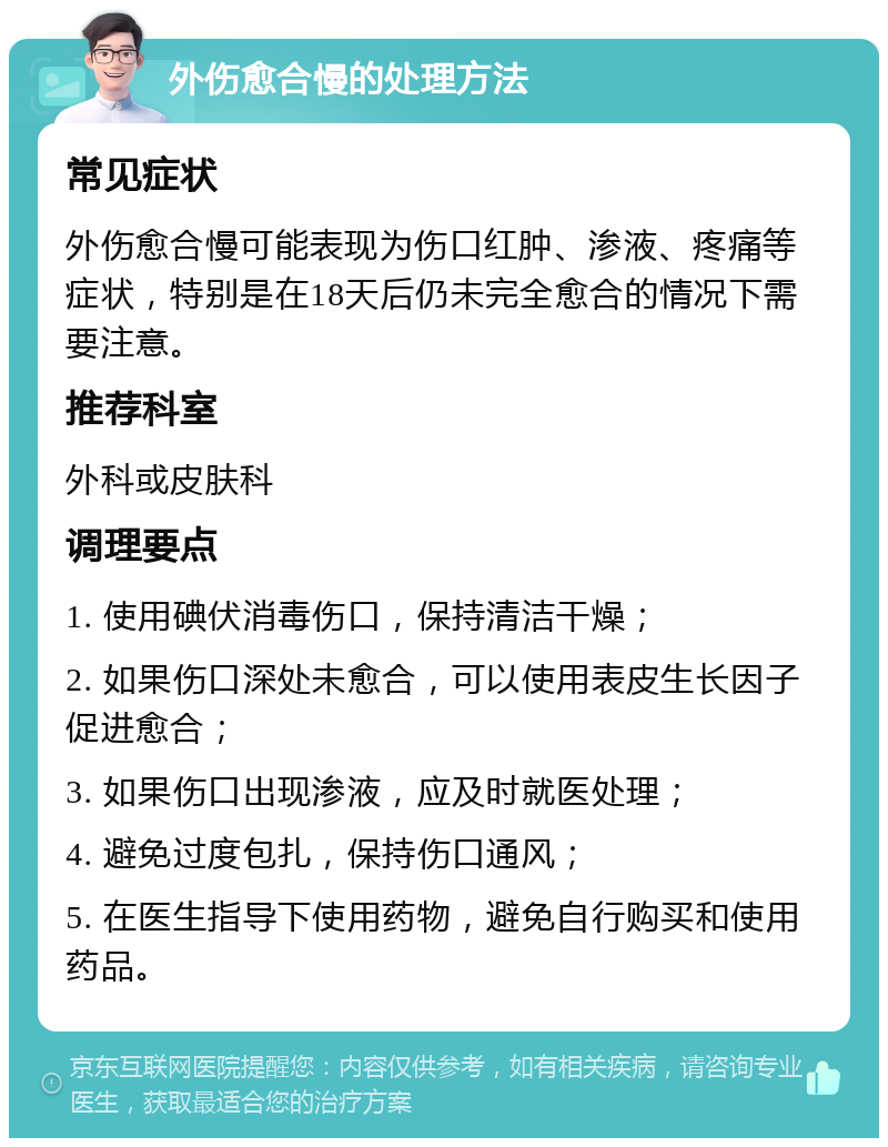 外伤愈合慢的处理方法 常见症状 外伤愈合慢可能表现为伤口红肿、渗液、疼痛等症状，特别是在18天后仍未完全愈合的情况下需要注意。 推荐科室 外科或皮肤科 调理要点 1. 使用碘伏消毒伤口，保持清洁干燥； 2. 如果伤口深处未愈合，可以使用表皮生长因子促进愈合； 3. 如果伤口出现渗液，应及时就医处理； 4. 避免过度包扎，保持伤口通风； 5. 在医生指导下使用药物，避免自行购买和使用药品。