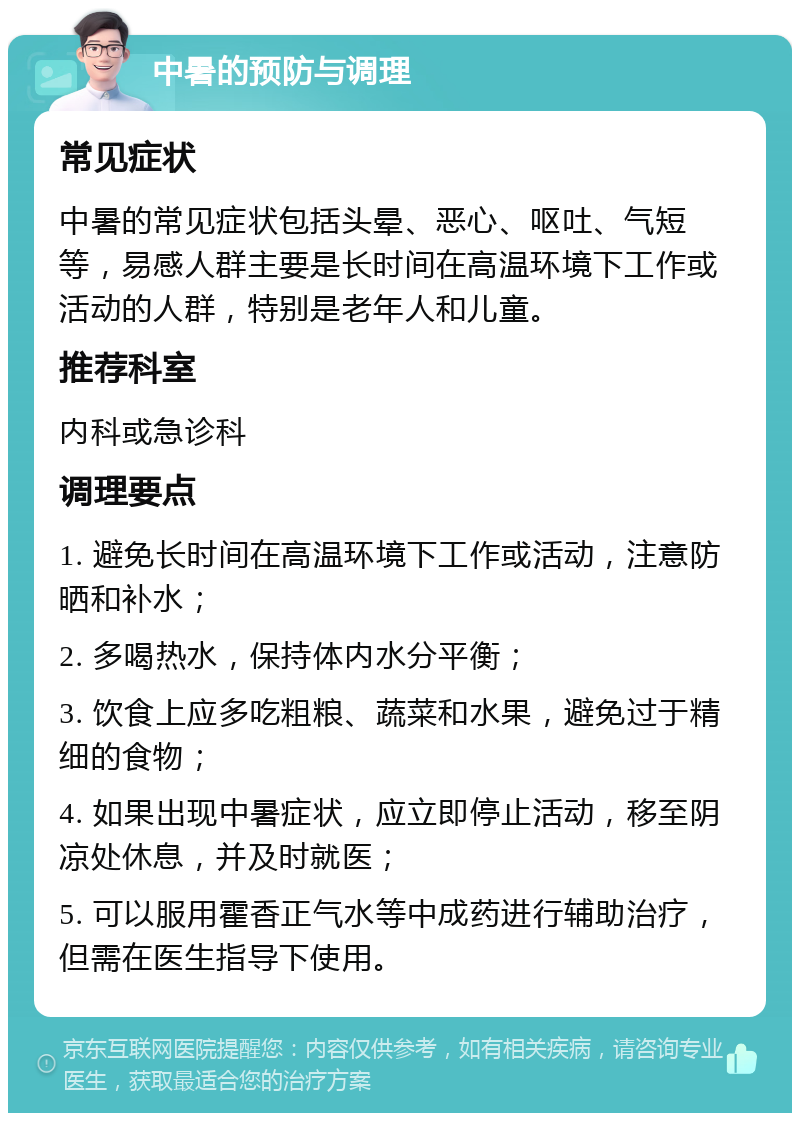 中暑的预防与调理 常见症状 中暑的常见症状包括头晕、恶心、呕吐、气短等，易感人群主要是长时间在高温环境下工作或活动的人群，特别是老年人和儿童。 推荐科室 内科或急诊科 调理要点 1. 避免长时间在高温环境下工作或活动，注意防晒和补水； 2. 多喝热水，保持体内水分平衡； 3. 饮食上应多吃粗粮、蔬菜和水果，避免过于精细的食物； 4. 如果出现中暑症状，应立即停止活动，移至阴凉处休息，并及时就医； 5. 可以服用霍香正气水等中成药进行辅助治疗，但需在医生指导下使用。