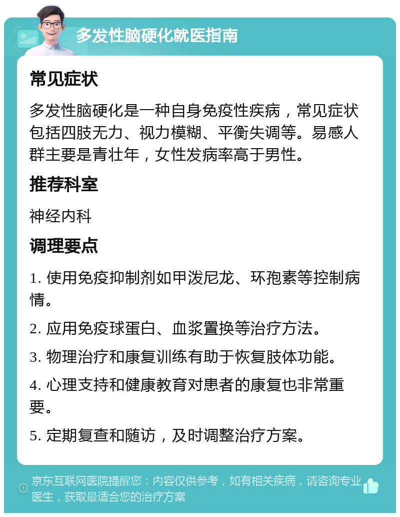 多发性脑硬化就医指南 常见症状 多发性脑硬化是一种自身免疫性疾病，常见症状包括四肢无力、视力模糊、平衡失调等。易感人群主要是青壮年，女性发病率高于男性。 推荐科室 神经内科 调理要点 1. 使用免疫抑制剂如甲泼尼龙、环孢素等控制病情。 2. 应用免疫球蛋白、血浆置换等治疗方法。 3. 物理治疗和康复训练有助于恢复肢体功能。 4. 心理支持和健康教育对患者的康复也非常重要。 5. 定期复查和随访，及时调整治疗方案。