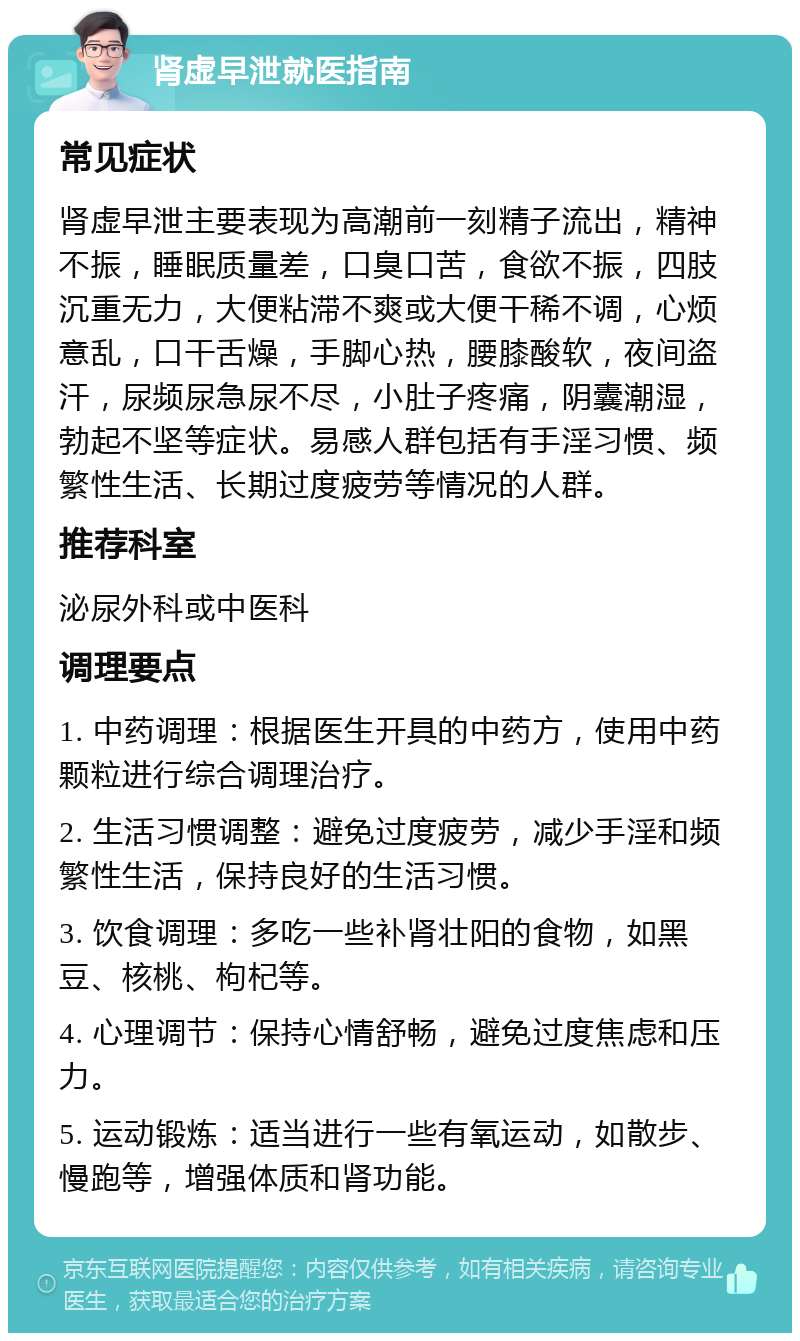 肾虚早泄就医指南 常见症状 肾虚早泄主要表现为高潮前一刻精子流出，精神不振，睡眠质量差，口臭口苦，食欲不振，四肢沉重无力，大便粘滞不爽或大便干稀不调，心烦意乱，口干舌燥，手脚心热，腰膝酸软，夜间盗汗，尿频尿急尿不尽，小肚子疼痛，阴囊潮湿，勃起不坚等症状。易感人群包括有手淫习惯、频繁性生活、长期过度疲劳等情况的人群。 推荐科室 泌尿外科或中医科 调理要点 1. 中药调理：根据医生开具的中药方，使用中药颗粒进行综合调理治疗。 2. 生活习惯调整：避免过度疲劳，减少手淫和频繁性生活，保持良好的生活习惯。 3. 饮食调理：多吃一些补肾壮阳的食物，如黑豆、核桃、枸杞等。 4. 心理调节：保持心情舒畅，避免过度焦虑和压力。 5. 运动锻炼：适当进行一些有氧运动，如散步、慢跑等，增强体质和肾功能。