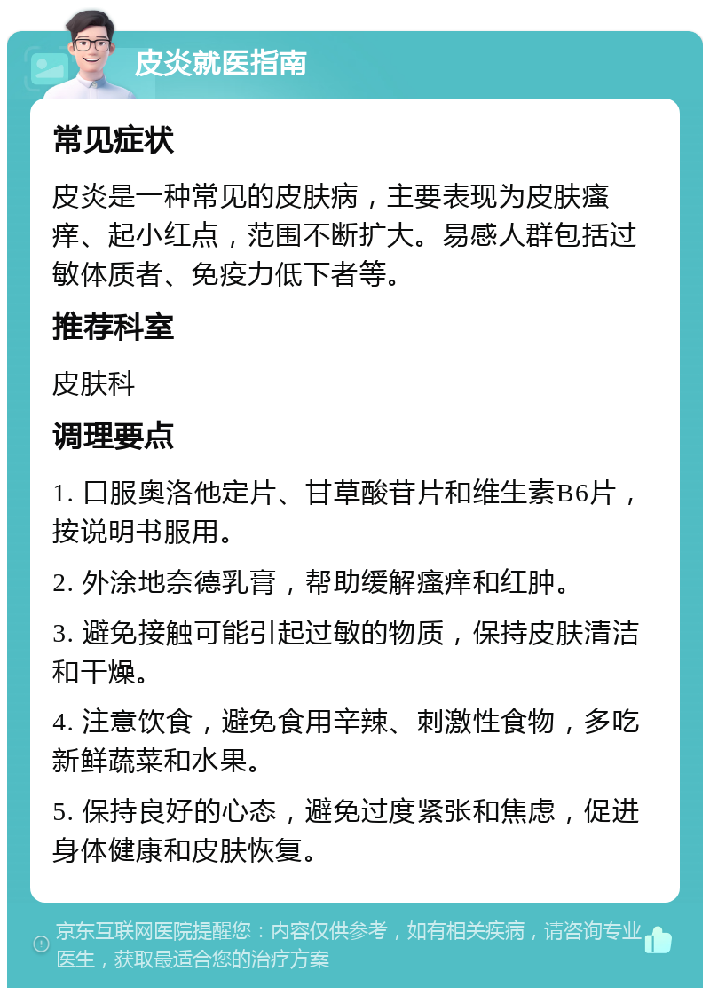 皮炎就医指南 常见症状 皮炎是一种常见的皮肤病，主要表现为皮肤瘙痒、起小红点，范围不断扩大。易感人群包括过敏体质者、免疫力低下者等。 推荐科室 皮肤科 调理要点 1. 口服奥洛他定片、甘草酸苷片和维生素B6片，按说明书服用。 2. 外涂地奈德乳膏，帮助缓解瘙痒和红肿。 3. 避免接触可能引起过敏的物质，保持皮肤清洁和干燥。 4. 注意饮食，避免食用辛辣、刺激性食物，多吃新鲜蔬菜和水果。 5. 保持良好的心态，避免过度紧张和焦虑，促进身体健康和皮肤恢复。