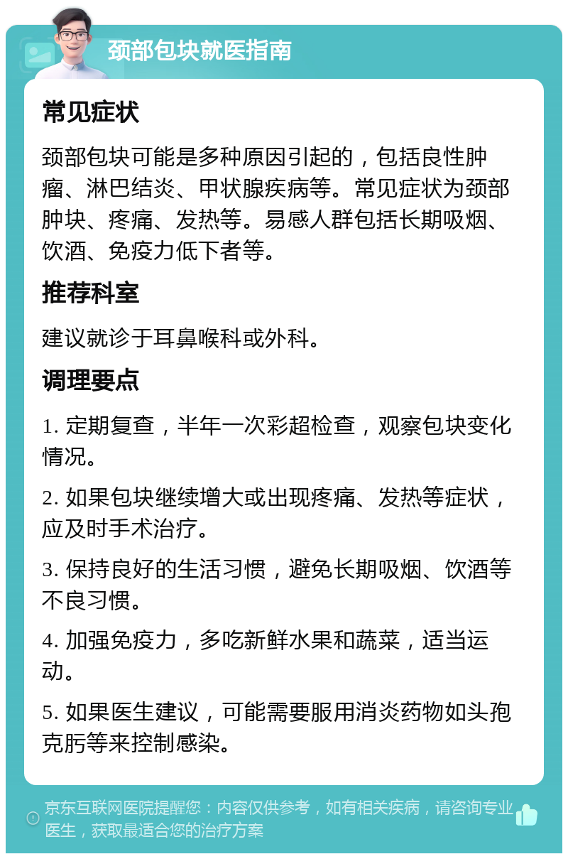 颈部包块就医指南 常见症状 颈部包块可能是多种原因引起的，包括良性肿瘤、淋巴结炎、甲状腺疾病等。常见症状为颈部肿块、疼痛、发热等。易感人群包括长期吸烟、饮酒、免疫力低下者等。 推荐科室 建议就诊于耳鼻喉科或外科。 调理要点 1. 定期复查，半年一次彩超检查，观察包块变化情况。 2. 如果包块继续增大或出现疼痛、发热等症状，应及时手术治疗。 3. 保持良好的生活习惯，避免长期吸烟、饮酒等不良习惯。 4. 加强免疫力，多吃新鲜水果和蔬菜，适当运动。 5. 如果医生建议，可能需要服用消炎药物如头孢克肟等来控制感染。