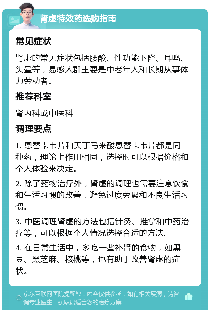 肾虚特效药选购指南 常见症状 肾虚的常见症状包括腰酸、性功能下降、耳鸣、头晕等，易感人群主要是中老年人和长期从事体力劳动者。 推荐科室 肾内科或中医科 调理要点 1. 恩替卡韦片和天丁马来酸恩替卡韦片都是同一种药，理论上作用相同，选择时可以根据价格和个人体验来决定。 2. 除了药物治疗外，肾虚的调理也需要注意饮食和生活习惯的改善，避免过度劳累和不良生活习惯。 3. 中医调理肾虚的方法包括针灸、推拿和中药治疗等，可以根据个人情况选择合适的方法。 4. 在日常生活中，多吃一些补肾的食物，如黑豆、黑芝麻、核桃等，也有助于改善肾虚的症状。