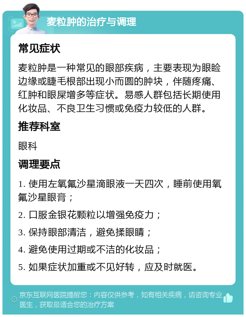 麦粒肿的治疗与调理 常见症状 麦粒肿是一种常见的眼部疾病，主要表现为眼睑边缘或睫毛根部出现小而圆的肿块，伴随疼痛、红肿和眼屎增多等症状。易感人群包括长期使用化妆品、不良卫生习惯或免疫力较低的人群。 推荐科室 眼科 调理要点 1. 使用左氧氟沙星滴眼液一天四次，睡前使用氧氟沙星眼膏； 2. 口服金银花颗粒以增强免疫力； 3. 保持眼部清洁，避免揉眼睛； 4. 避免使用过期或不洁的化妆品； 5. 如果症状加重或不见好转，应及时就医。