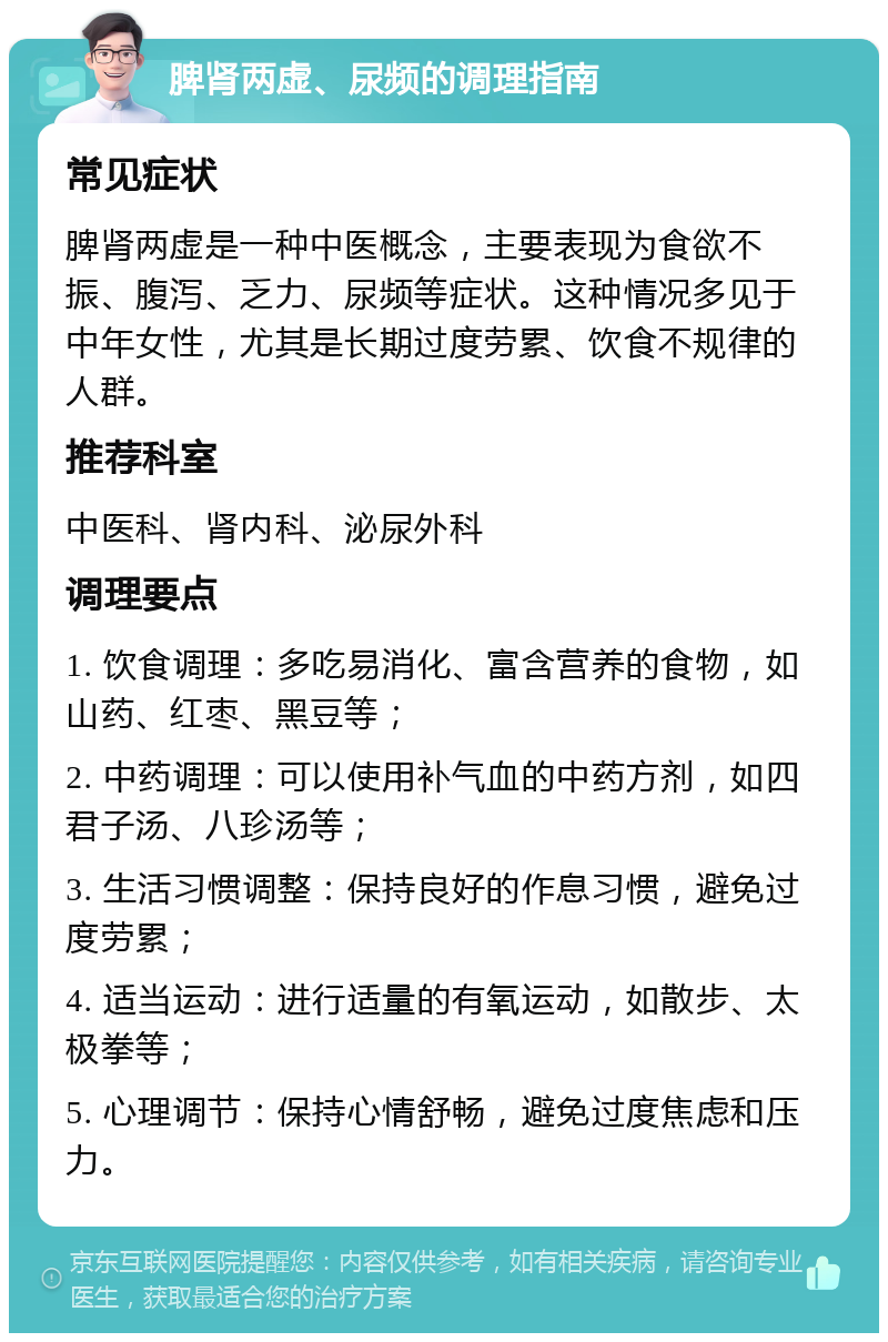 脾肾两虚、尿频的调理指南 常见症状 脾肾两虚是一种中医概念，主要表现为食欲不振、腹泻、乏力、尿频等症状。这种情况多见于中年女性，尤其是长期过度劳累、饮食不规律的人群。 推荐科室 中医科、肾内科、泌尿外科 调理要点 1. 饮食调理：多吃易消化、富含营养的食物，如山药、红枣、黑豆等； 2. 中药调理：可以使用补气血的中药方剂，如四君子汤、八珍汤等； 3. 生活习惯调整：保持良好的作息习惯，避免过度劳累； 4. 适当运动：进行适量的有氧运动，如散步、太极拳等； 5. 心理调节：保持心情舒畅，避免过度焦虑和压力。