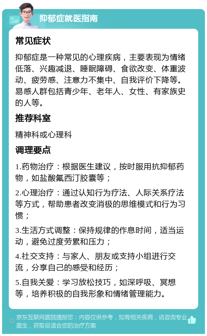 抑郁症就医指南 常见症状 抑郁症是一种常见的心理疾病，主要表现为情绪低落、兴趣减退、睡眠障碍、食欲改变、体重波动、疲劳感、注意力不集中、自我评价下降等。易感人群包括青少年、老年人、女性、有家族史的人等。 推荐科室 精神科或心理科 调理要点 1.药物治疗：根据医生建议，按时服用抗抑郁药物，如盐酸氟西汀胶囊等； 2.心理治疗：通过认知行为疗法、人际关系疗法等方式，帮助患者改变消极的思维模式和行为习惯； 3.生活方式调整：保持规律的作息时间，适当运动，避免过度劳累和压力； 4.社交支持：与家人、朋友或支持小组进行交流，分享自己的感受和经历； 5.自我关爱：学习放松技巧，如深呼吸、冥想等，培养积极的自我形象和情绪管理能力。