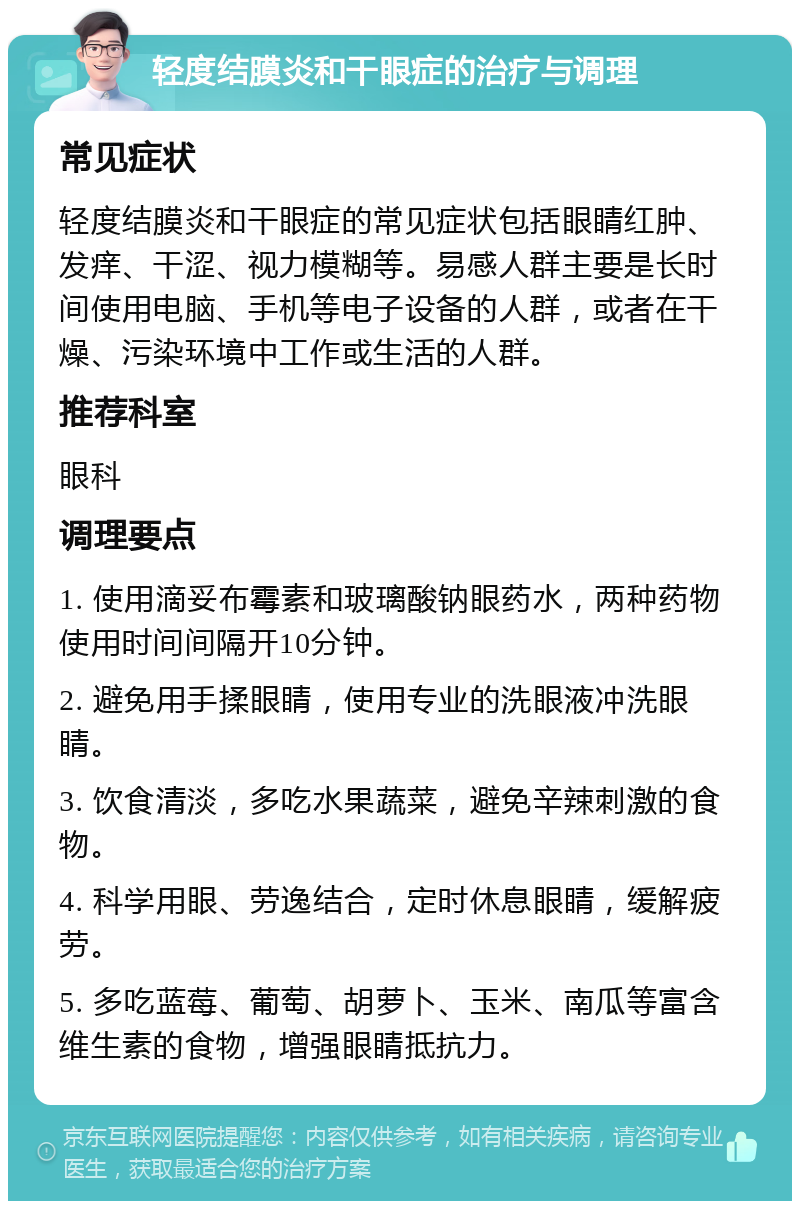 轻度结膜炎和干眼症的治疗与调理 常见症状 轻度结膜炎和干眼症的常见症状包括眼睛红肿、发痒、干涩、视力模糊等。易感人群主要是长时间使用电脑、手机等电子设备的人群，或者在干燥、污染环境中工作或生活的人群。 推荐科室 眼科 调理要点 1. 使用滴妥布霉素和玻璃酸钠眼药水，两种药物使用时间间隔开10分钟。 2. 避免用手揉眼睛，使用专业的洗眼液冲洗眼睛。 3. 饮食清淡，多吃水果蔬菜，避免辛辣刺激的食物。 4. 科学用眼、劳逸结合，定时休息眼睛，缓解疲劳。 5. 多吃蓝莓、葡萄、胡萝卜、玉米、南瓜等富含维生素的食物，增强眼睛抵抗力。