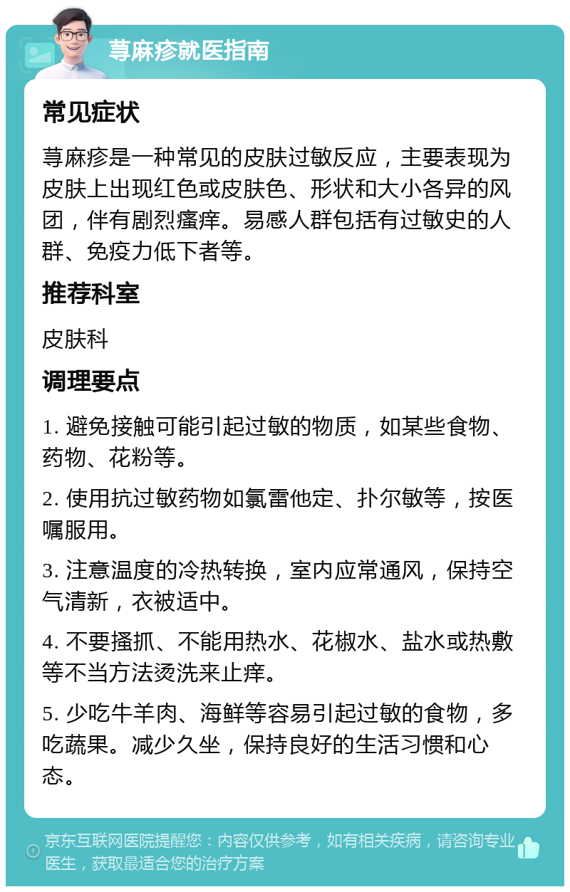 荨麻疹就医指南 常见症状 荨麻疹是一种常见的皮肤过敏反应，主要表现为皮肤上出现红色或皮肤色、形状和大小各异的风团，伴有剧烈瘙痒。易感人群包括有过敏史的人群、免疫力低下者等。 推荐科室 皮肤科 调理要点 1. 避免接触可能引起过敏的物质，如某些食物、药物、花粉等。 2. 使用抗过敏药物如氯雷他定、扑尔敏等，按医嘱服用。 3. 注意温度的冷热转换，室内应常通风，保持空气清新，衣被适中。 4. 不要搔抓、不能用热水、花椒水、盐水或热敷等不当方法烫洗来止痒。 5. 少吃牛羊肉、海鲜等容易引起过敏的食物，多吃蔬果。减少久坐，保持良好的生活习惯和心态。