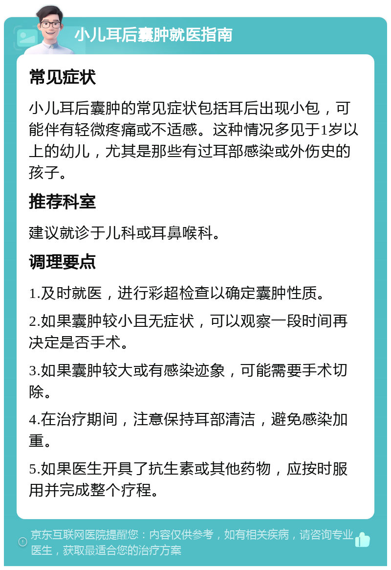 小儿耳后囊肿就医指南 常见症状 小儿耳后囊肿的常见症状包括耳后出现小包，可能伴有轻微疼痛或不适感。这种情况多见于1岁以上的幼儿，尤其是那些有过耳部感染或外伤史的孩子。 推荐科室 建议就诊于儿科或耳鼻喉科。 调理要点 1.及时就医，进行彩超检查以确定囊肿性质。 2.如果囊肿较小且无症状，可以观察一段时间再决定是否手术。 3.如果囊肿较大或有感染迹象，可能需要手术切除。 4.在治疗期间，注意保持耳部清洁，避免感染加重。 5.如果医生开具了抗生素或其他药物，应按时服用并完成整个疗程。