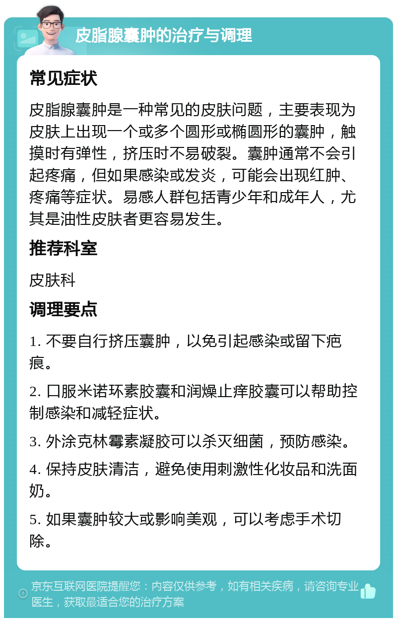 皮脂腺囊肿的治疗与调理 常见症状 皮脂腺囊肿是一种常见的皮肤问题，主要表现为皮肤上出现一个或多个圆形或椭圆形的囊肿，触摸时有弹性，挤压时不易破裂。囊肿通常不会引起疼痛，但如果感染或发炎，可能会出现红肿、疼痛等症状。易感人群包括青少年和成年人，尤其是油性皮肤者更容易发生。 推荐科室 皮肤科 调理要点 1. 不要自行挤压囊肿，以免引起感染或留下疤痕。 2. 口服米诺环素胶囊和润燥止痒胶囊可以帮助控制感染和减轻症状。 3. 外涂克林霉素凝胶可以杀灭细菌，预防感染。 4. 保持皮肤清洁，避免使用刺激性化妆品和洗面奶。 5. 如果囊肿较大或影响美观，可以考虑手术切除。