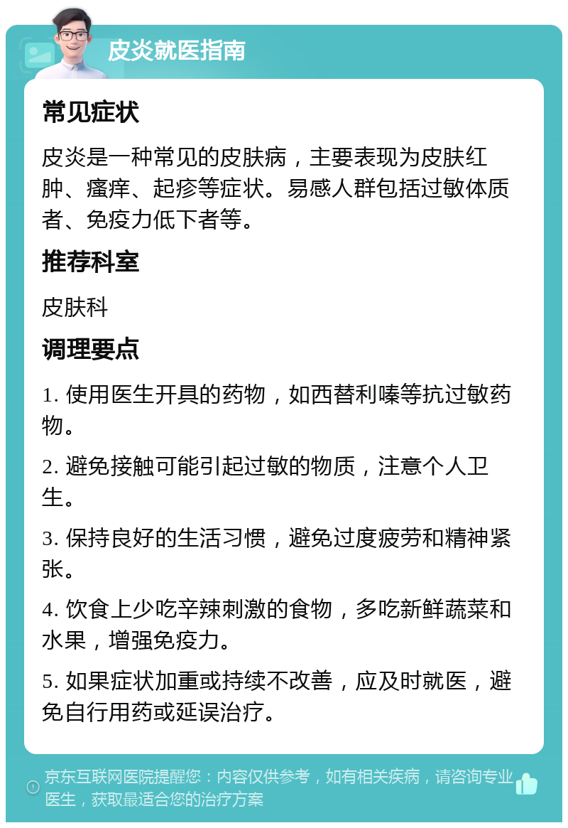 皮炎就医指南 常见症状 皮炎是一种常见的皮肤病，主要表现为皮肤红肿、瘙痒、起疹等症状。易感人群包括过敏体质者、免疫力低下者等。 推荐科室 皮肤科 调理要点 1. 使用医生开具的药物，如西替利嗪等抗过敏药物。 2. 避免接触可能引起过敏的物质，注意个人卫生。 3. 保持良好的生活习惯，避免过度疲劳和精神紧张。 4. 饮食上少吃辛辣刺激的食物，多吃新鲜蔬菜和水果，增强免疫力。 5. 如果症状加重或持续不改善，应及时就医，避免自行用药或延误治疗。