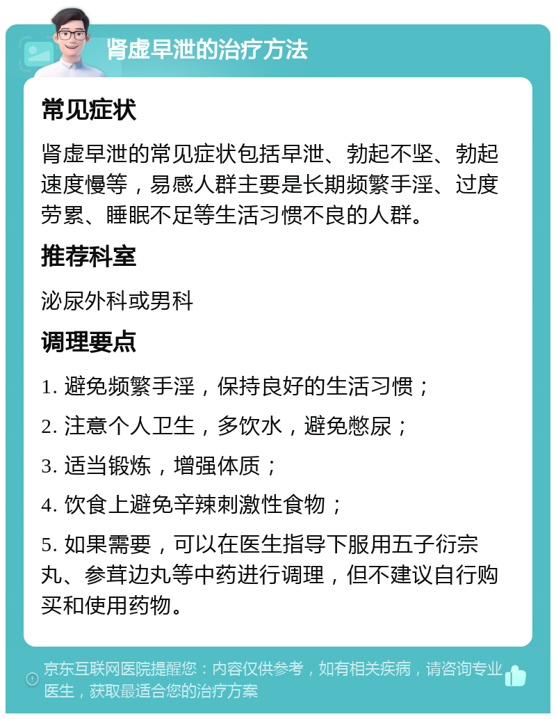 肾虚早泄的治疗方法 常见症状 肾虚早泄的常见症状包括早泄、勃起不坚、勃起速度慢等，易感人群主要是长期频繁手淫、过度劳累、睡眠不足等生活习惯不良的人群。 推荐科室 泌尿外科或男科 调理要点 1. 避免频繁手淫，保持良好的生活习惯； 2. 注意个人卫生，多饮水，避免憋尿； 3. 适当锻炼，增强体质； 4. 饮食上避免辛辣刺激性食物； 5. 如果需要，可以在医生指导下服用五子衍宗丸、参茸边丸等中药进行调理，但不建议自行购买和使用药物。