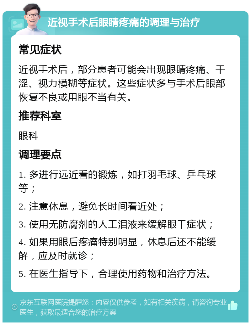 近视手术后眼睛疼痛的调理与治疗 常见症状 近视手术后，部分患者可能会出现眼睛疼痛、干涩、视力模糊等症状。这些症状多与手术后眼部恢复不良或用眼不当有关。 推荐科室 眼科 调理要点 1. 多进行远近看的锻炼，如打羽毛球、乒乓球等； 2. 注意休息，避免长时间看近处； 3. 使用无防腐剂的人工泪液来缓解眼干症状； 4. 如果用眼后疼痛特别明显，休息后还不能缓解，应及时就诊； 5. 在医生指导下，合理使用药物和治疗方法。