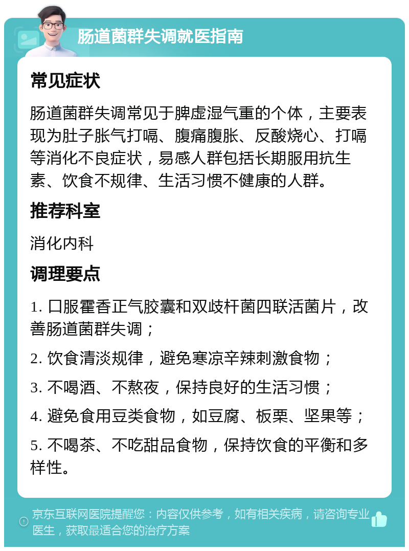 肠道菌群失调就医指南 常见症状 肠道菌群失调常见于脾虚湿气重的个体，主要表现为肚子胀气打嗝、腹痛腹胀、反酸烧心、打嗝等消化不良症状，易感人群包括长期服用抗生素、饮食不规律、生活习惯不健康的人群。 推荐科室 消化内科 调理要点 1. 口服霍香正气胶囊和双歧杆菌四联活菌片，改善肠道菌群失调； 2. 饮食清淡规律，避免寒凉辛辣刺激食物； 3. 不喝酒、不熬夜，保持良好的生活习惯； 4. 避免食用豆类食物，如豆腐、板栗、坚果等； 5. 不喝茶、不吃甜品食物，保持饮食的平衡和多样性。