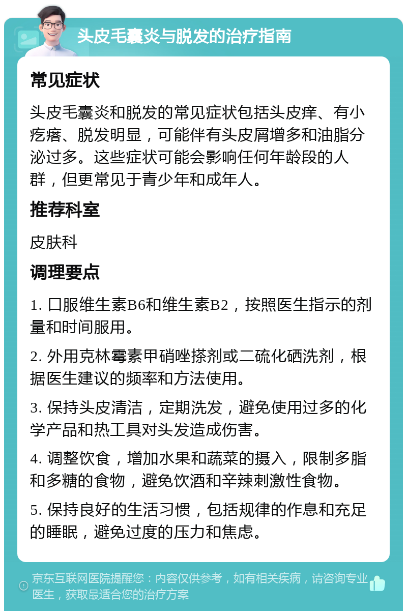 头皮毛囊炎与脱发的治疗指南 常见症状 头皮毛囊炎和脱发的常见症状包括头皮痒、有小疙瘩、脱发明显，可能伴有头皮屑增多和油脂分泌过多。这些症状可能会影响任何年龄段的人群，但更常见于青少年和成年人。 推荐科室 皮肤科 调理要点 1. 口服维生素B6和维生素B2，按照医生指示的剂量和时间服用。 2. 外用克林霉素甲硝唑搽剂或二硫化硒洗剂，根据医生建议的频率和方法使用。 3. 保持头皮清洁，定期洗发，避免使用过多的化学产品和热工具对头发造成伤害。 4. 调整饮食，增加水果和蔬菜的摄入，限制多脂和多糖的食物，避免饮酒和辛辣刺激性食物。 5. 保持良好的生活习惯，包括规律的作息和充足的睡眠，避免过度的压力和焦虑。