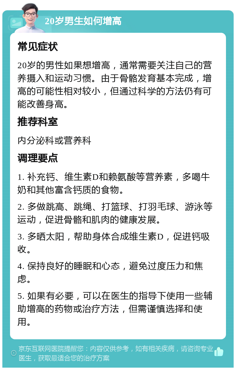 20岁男生如何增高 常见症状 20岁的男性如果想增高，通常需要关注自己的营养摄入和运动习惯。由于骨骼发育基本完成，增高的可能性相对较小，但通过科学的方法仍有可能改善身高。 推荐科室 内分泌科或营养科 调理要点 1. 补充钙、维生素D和赖氨酸等营养素，多喝牛奶和其他富含钙质的食物。 2. 多做跳高、跳绳、打篮球、打羽毛球、游泳等运动，促进骨骼和肌肉的健康发展。 3. 多晒太阳，帮助身体合成维生素D，促进钙吸收。 4. 保持良好的睡眠和心态，避免过度压力和焦虑。 5. 如果有必要，可以在医生的指导下使用一些辅助增高的药物或治疗方法，但需谨慎选择和使用。