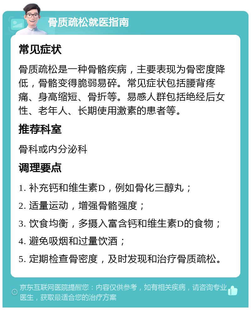 骨质疏松就医指南 常见症状 骨质疏松是一种骨骼疾病，主要表现为骨密度降低，骨骼变得脆弱易碎。常见症状包括腰背疼痛、身高缩短、骨折等。易感人群包括绝经后女性、老年人、长期使用激素的患者等。 推荐科室 骨科或内分泌科 调理要点 1. 补充钙和维生素D，例如骨化三醇丸； 2. 适量运动，增强骨骼强度； 3. 饮食均衡，多摄入富含钙和维生素D的食物； 4. 避免吸烟和过量饮酒； 5. 定期检查骨密度，及时发现和治疗骨质疏松。