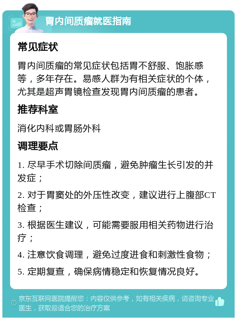 胃内间质瘤就医指南 常见症状 胃内间质瘤的常见症状包括胃不舒服、饱胀感等，多年存在。易感人群为有相关症状的个体，尤其是超声胃镜检查发现胃内间质瘤的患者。 推荐科室 消化内科或胃肠外科 调理要点 1. 尽早手术切除间质瘤，避免肿瘤生长引发的并发症； 2. 对于胃窦处的外压性改变，建议进行上腹部CT检查； 3. 根据医生建议，可能需要服用相关药物进行治疗； 4. 注意饮食调理，避免过度进食和刺激性食物； 5. 定期复查，确保病情稳定和恢复情况良好。